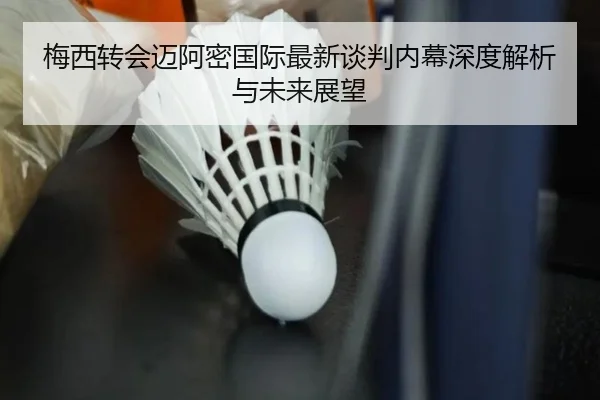 梅西转会迈阿密国际最新谈判内幕深度解析与未来展望